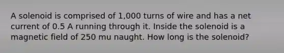 A solenoid is comprised of 1,000 turns of wire and has a net current of 0.5 A running through it. Inside the solenoid is a magnetic field of 250 mu naught. How long is the solenoid?