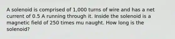 A solenoid is comprised of 1,000 turns of wire and has a net current of 0.5 A running through it. Inside the solenoid is a magnetic field of 250 times mu naught. How long is the solenoid?