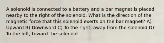 A solenoid is connected to a battery and a bar magnet is placed nearby to the right of the solenoid. What is the direction of the magnetic force that this solenoid exerts on the bar magnet? A) Upward B) Downward C) To the right, away from the solenoid D) To the left, toward the solenoid