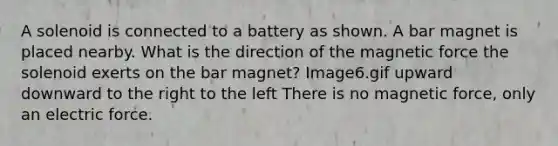 A solenoid is connected to a battery as shown. A bar magnet is placed nearby. What is the direction of the magnetic force the solenoid exerts on the bar magnet? Image6.gif upward downward to the right to the left There is no magnetic force, only an electric force.