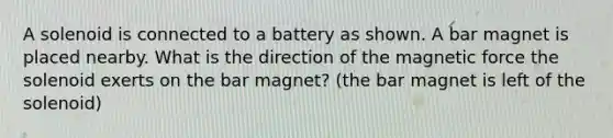 A solenoid is connected to a battery as shown. A bar magnet is placed nearby. What is the direction of the magnetic force the solenoid exerts on the bar magnet? (the bar magnet is left of the solenoid)