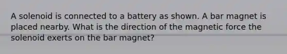 A solenoid is connected to a battery as shown. A bar magnet is placed nearby. What is the direction of the magnetic force the solenoid exerts on the bar magnet?