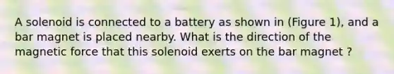 A solenoid is connected to a battery as shown in (Figure 1), and a bar magnet is placed nearby. What is the direction of the magnetic force that this solenoid exerts on the bar magnet ?