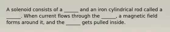 A solenoid consists of a ______ and an iron cylindrical rod called a ______. When current flows through the ______, a magnetic field forms around it, and the ______ gets pulled inside.