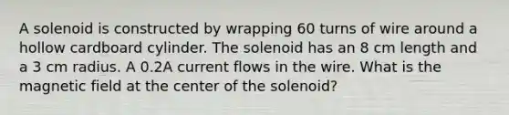 A solenoid is constructed by wrapping 60 turns of wire around a hollow cardboard cylinder. The solenoid has an 8 cm length and a 3 cm radius. A 0.2A current flows in the wire. What is the magnetic field at the center of the solenoid?