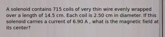 A solenoid contains 715 coils of very thin wire evenly wrapped over a length of 14.5 cm. Each coil is 2.50 cm in diameter. If this solenoid carries a current of 6.90 A , what is the magnetic field at its center?