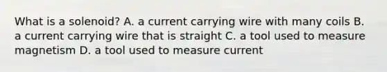 What is a solenoid? A. a current carrying wire with many coils B. a current carrying wire that is straight C. a tool used to measure magnetism D. a tool used to measure current