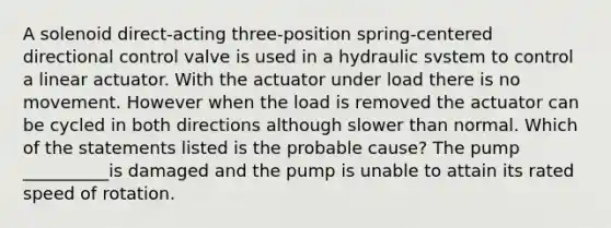 A solenoid direct-acting three-position spring-centered directional control valve is used in a hydraulic svstem to control a linear actuator. With the actuator under load there is no movement. However when the load is removed the actuator can be cycled in both directions although slower than normal. Which of the statements listed is the probable cause? The pump __________is damaged and the pump is unable to attain its rated speed of rotation.