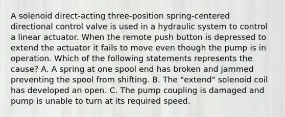 A solenoid direct-acting three-position spring-centered directional control valve is used in a hydraulic system to control a linear actuator. When the remote push button is depressed to extend the actuator it fails to move even though the pump is in operation. Which of the following statements represents the cause? A. A spring at one spool end has broken and jammed preventing the spool from shifting. B. The "extend" solenoid coil has developed an open. C. The pump coupling is damaged and pump is unable to turn at its required speed.