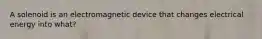 A solenoid is an electromagnetic device that changes electrical energy into what?