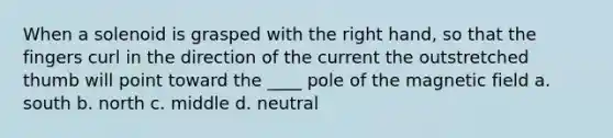 When a solenoid is grasped with the right hand, so that the fingers curl in the direction of the current the outstretched thumb will point toward the ____ pole of the magnetic field a. south b. north c. middle d. neutral