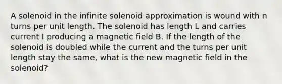 A solenoid in the infinite solenoid approximation is wound with n turns per unit length. The solenoid has length L and carries current I producing a magnetic field B. If the length of the solenoid is doubled while the current and the turns per unit length stay the same, what is the new magnetic field in the solenoid?