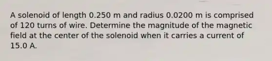 A solenoid of length 0.250 m and radius 0.0200 m is comprised of 120 turns of wire. Determine the magnitude of the magnetic field at the center of the solenoid when it carries a current of 15.0 A.