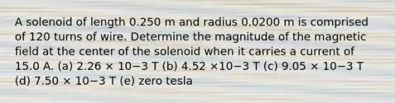 A solenoid of length 0.250 m and radius 0.0200 m is comprised of 120 turns of wire. Determine the magnitude of the magnetic field at the center of the solenoid when it carries a current of 15.0 A. (a) 2.26 × 10−3 T (b) 4.52 ×10−3 T (c) 9.05 × 10−3 T (d) 7.50 × 10−3 T (e) zero tesla