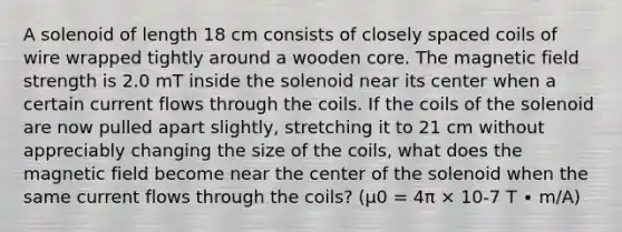 A solenoid of length 18 cm consists of closely spaced coils of wire wrapped tightly around a wooden core. The magnetic field strength is 2.0 mT inside the solenoid near its center when a certain current flows through the coils. If the coils of the solenoid are now pulled apart slightly, stretching it to 21 cm without appreciably changing the size of the coils, what does the magnetic field become near the center of the solenoid when the same current flows through the coils? (μ0 = 4π × 10-7 T ∙ m/A)