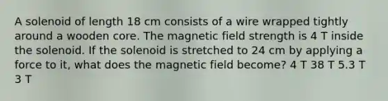 A solenoid of length 18 cm consists of a wire wrapped tightly around a wooden core. The magnetic field strength is 4 T inside the solenoid. If the solenoid is stretched to 24 cm by applying a force to it, what does the magnetic field become? 4 T 38 T 5.3 T 3 T