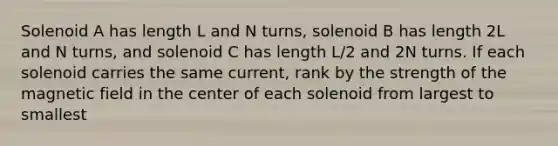 Solenoid A has length L and N turns, solenoid B has length 2L and N turns, and solenoid C has length L/2 and 2N turns. If each solenoid carries the same current, rank by the strength of the magnetic field in the center of each solenoid from largest to smallest