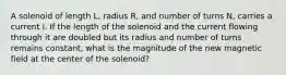 A solenoid of length L, radius R, and number of turns N, carries a current I. If the length of the solenoid and the current flowing through it are doubled but its radius and number of turns remains constant, what is the magnitude of the new magnetic field at the center of the solenoid?