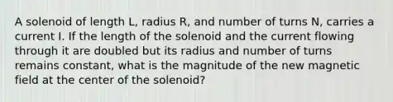 A solenoid of length L, radius R, and number of turns N, carries a current I. If the length of the solenoid and the current flowing through it are doubled but its radius and number of turns remains constant, what is the magnitude of the new magnetic field at the center of the solenoid?