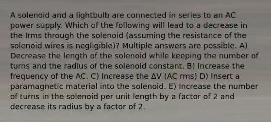 A solenoid and a lightbulb are connected in series to an AC power supply. Which of the following will lead to a decrease in the Irms through the solenoid (assuming the resistance of the solenoid wires is negligible)? Multiple answers are possible. A) Decrease the length of the solenoid while keeping the number of turns and the radius of the solenoid constant. B) Increase the frequency of the AC. C) Increase the ΔV (AC rms) D) Insert a paramagnetic material into the solenoid. E) Increase the number of turns in the solenoid per unit length by a factor of 2 and decrease its radius by a factor of 2.