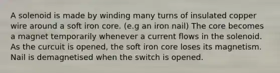 A solenoid is made by winding many turns of insulated copper wire around a soft iron core. (e.g an iron nail) The core becomes a magnet temporarily whenever a current flows in the solenoid. As the curcuit is opened, the soft iron core loses its magnetism. Nail is demagnetised when the switch is opened.