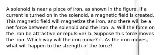 A solenoid is near a piece of iron, as shown in the figure. If a current is turned on in the solenoid, a magnetic field is created. This magnetic field will magnetize the iron, and there will be a net force between the solenoid and the iron. a. Will the force on the iron be attractive or repulsive? b. Suppose this force moves the iron. Which way will the iron move? c. As the iron moves, what will happen to the strength of the force?