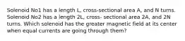 Solenoid No1 has a length L, cross-sectional area A, and N turns. Solenoid No2 has a length 2L, cross- sectional area 2A, and 2N turns. Which solenoid has the greater magnetic field at its center when equal currents are going through them?