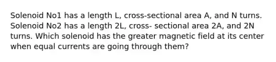 Solenoid No1 has a length L, cross-sectional area A, and N turns. Solenoid No2 has a length 2L, cross- sectional area 2A, and 2N turns. Which solenoid has the greater magnetic field at its center when equal currents are going through them?