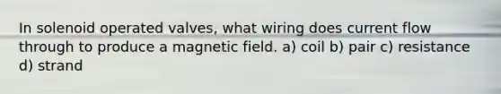In solenoid operated valves, what wiring does current flow through to produce a magnetic field. a) coil b) pair c) resistance d) strand