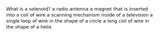 What is a solenoid? a radio antenna a magnet that is inserted into a coil of wire a scanning mechanism inside of a television a single loop of wire in the shape of a circle a long coil of wire in the shape of a helix