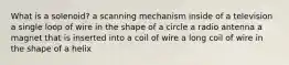 What is a solenoid? a scanning mechanism inside of a television a single loop of wire in the shape of a circle a radio antenna a magnet that is inserted into a coil of wire a long coil of wire in the shape of a helix