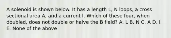 A solenoid is shown below. It has a length L, N loops, a cross sectional area A, and a current I. Which of these four, when doubled, does not double or halve the B field? A. L B. N C. A D. I E. None of the above