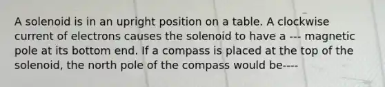 A solenoid is in an upright position on a table. A clockwise current of electrons causes the solenoid to have a --- magnetic pole at its bottom end. If a compass is placed at the top of the solenoid, the north pole of the compass would be----