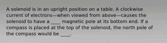 A solenoid is in an upright position on a table. A clockwise current of electrons—when viewed from above—causes the solenoid to have a ____ magnetic pole at its bottom end. If a compass is placed at the top of the solenoid, the north pole of the compass would be ____.