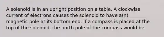 A solenoid is in an upright position on a table. A clockwise current of electrons causes the solenoid to have a(n) _______ magnetic pole at its bottom end. If a compass is placed at the top of the solenoid, the north pole of the compass would be