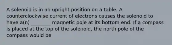 A solenoid is in an upright position on a table. A counterclockwise current of electrons causes the solenoid to have a(n) ________ magnetic pole at its bottom end. If a compass is placed at the top of the solenoid, the north pole of the compass would be