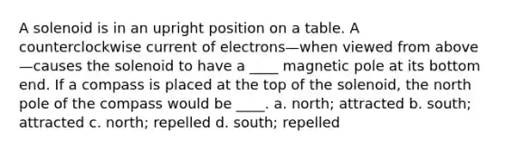 A solenoid is in an upright position on a table. A counterclockwise current of electrons—when viewed from above—causes the solenoid to have a ____ magnetic pole at its bottom end. If a compass is placed at the top of the solenoid, the north pole of the compass would be ____. a. north; attracted b. south; attracted c. north; repelled d. south; repelled