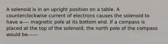 A solenoid is in an upright position on a table. A counterclockwise current of electrons causes the solenoid to have a---- magnetic pole at its bottom end. If a compass is placed at the top of the solenoid, the north pole of the compass would be------