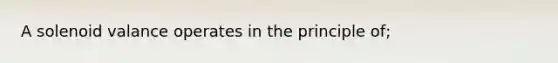 A solenoid valance operates in the principle of;
