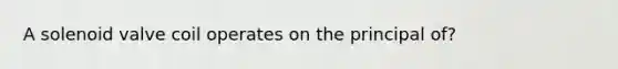 A solenoid valve coil operates on the principal of?