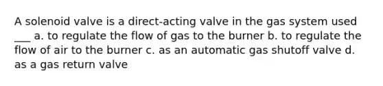 A solenoid valve is a direct-acting valve in the gas system used ___ a. to regulate the flow of gas to the burner b. to regulate the flow of air to the burner c. as an automatic gas shutoff valve d. as a gas return valve