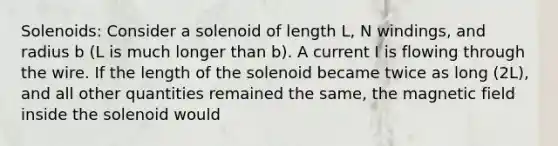 Solenoids: Consider a solenoid of length L, N windings, and radius b (L is much longer than b). A current I is flowing through the wire. If the length of the solenoid became twice as long (2L), and all other quantities remained the same, the magnetic field inside the solenoid would