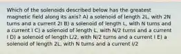 Which of the solenoids described below has the greatest magnetic field along its axis? A) a solenoid of length 2L, with 2N turns and a current 2I B) a solenoid of length L, with N turns and a current I C) a solenoid of length L, with N/2 turns and a current I D) a solenoid of length L/2, with N/2 turns and a current I E) a solenoid of length 2L, with N turns and a current I/2