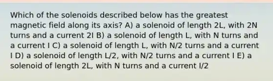 Which of the solenoids described below has the greatest magnetic field along its axis? A) a solenoid of length 2L, with 2N turns and a current 2I B) a solenoid of length L, with N turns and a current I C) a solenoid of length L, with N/2 turns and a current I D) a solenoid of length L/2, with N/2 turns and a current I E) a solenoid of length 2L, with N turns and a current I/2