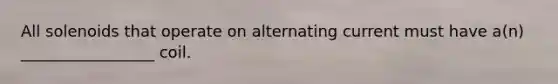 All solenoids that operate on alternating current must have a(n) _________________ coil.
