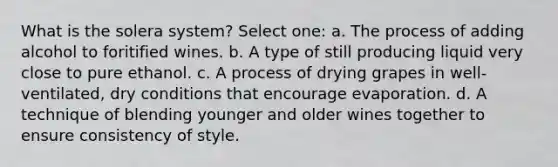 What is the solera system? Select one: a. The process of adding alcohol to foritified wines. b. A type of still producing liquid very close to pure ethanol. c. A process of drying grapes in well-ventilated, dry conditions that encourage evaporation. d. A technique of blending younger and older wines together to ensure consistency of style.