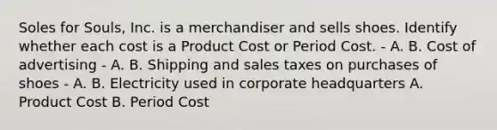 Soles for Souls, Inc. is a merchandiser and sells shoes. Identify whether each cost is a Product Cost or Period Cost. - A. B. Cost of advertising - A. B. Shipping and sales taxes on purchases of shoes - A. B. Electricity used in corporate headquarters A. Product Cost B. Period Cost