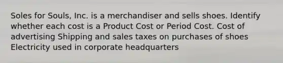 Soles for Souls, Inc. is a merchandiser and sells shoes. Identify whether each cost is a Product Cost or Period Cost. Cost of advertising Shipping and sales taxes on purchases of shoes Electricity used in corporate headquarters