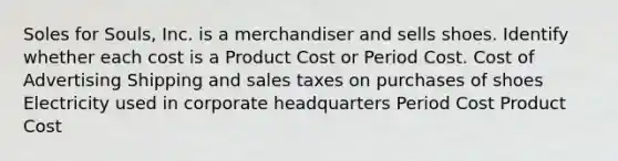 Soles for Souls, Inc. is a merchandiser and sells shoes. Identify whether each cost is a Product Cost or Period Cost. Cost of Advertising Shipping and sales taxes on purchases of shoes Electricity used in corporate headquarters Period Cost Product Cost