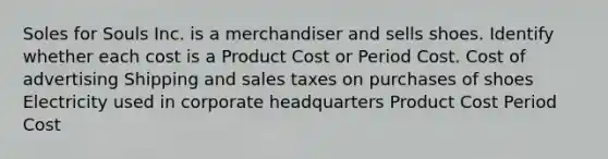 Soles for Souls Inc. is a merchandiser and sells shoes. Identify whether each cost is a Product Cost or Period Cost. Cost of advertising Shipping and sales taxes on purchases of shoes Electricity used in corporate headquarters Product Cost Period Cost